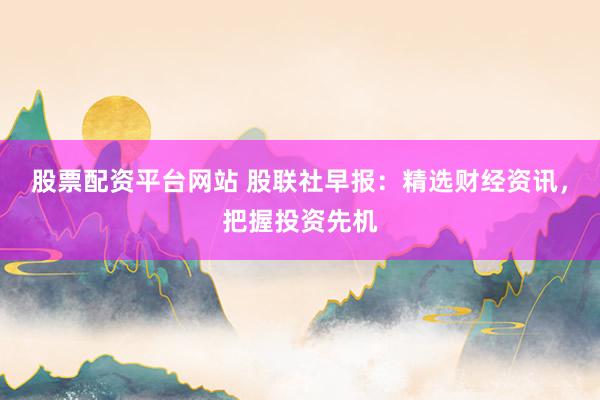 股票配资平台网站 股联社早报:精选财经资讯,把握投资先机