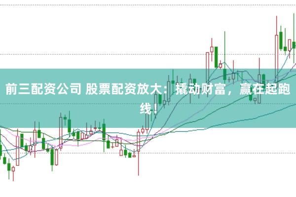 前三配资公司 股票配资放大:撬动财富,赢在起跑线!