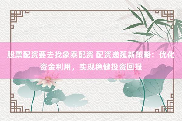 股票配资要去找象泰配资 配资递延新策略：优化资金利用，实现稳健投资回报