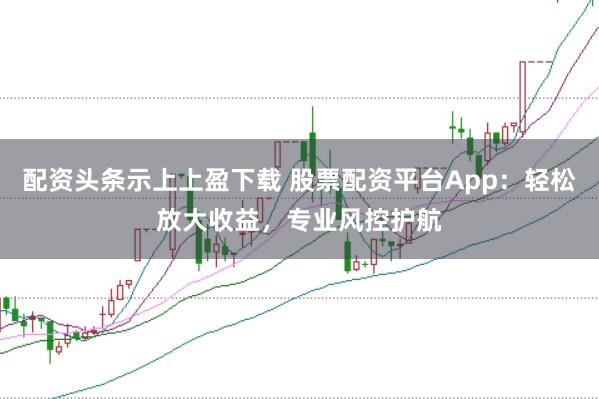 配资头条示上上盈下载 股票配资平台App：轻松放大收益，专业风控护航