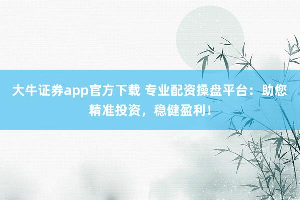 大牛证券app官方下载 专业配资操盘平台：助您精准投资，稳健盈利！