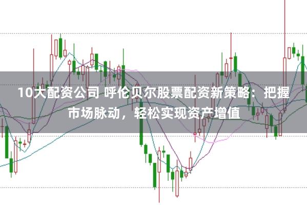 10大配资公司 呼伦贝尔股票配资新策略：把握市场脉动，轻松实现资产增值
