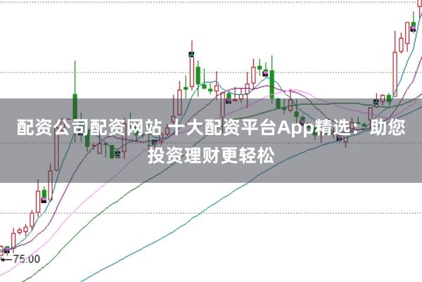 配资公司配资网站 十大配资平台App精选：助您投资理财更轻松
