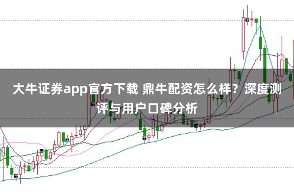 大牛证券app官方下载 鼎牛配资怎么样？深度测评与用户口碑分析