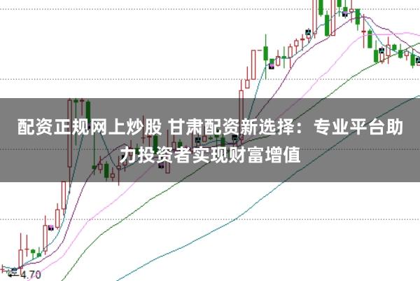 配资正规网上炒股 甘肃配资新选择:专业平台助力投资者实现财富增值