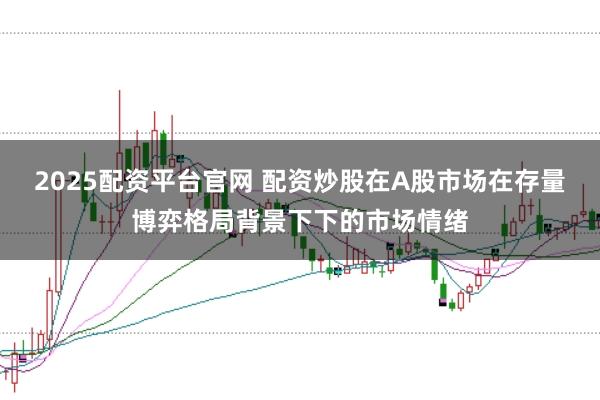 2025配资平台官网 配资炒股在A股市场在存量博弈格局背景下下的市场情绪