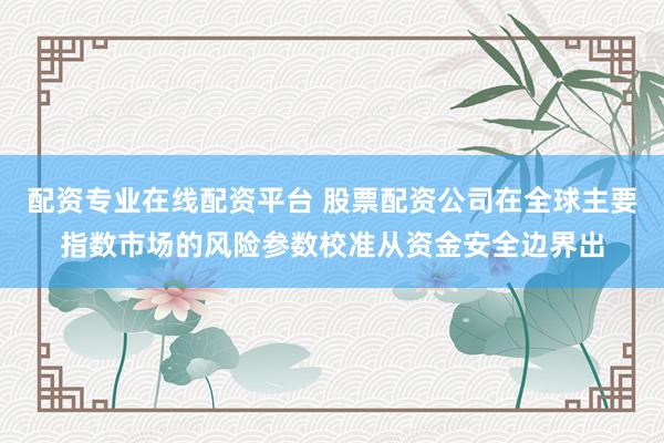 配资专业在线配资平台 股票配资公司在全球主要指数市场的风险参数校准从资金安全边界出