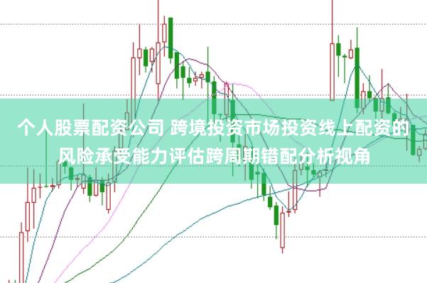 个人股票配资公司 跨境投资市场投资线上配资的风险承受能力评估跨周期错配分析视角