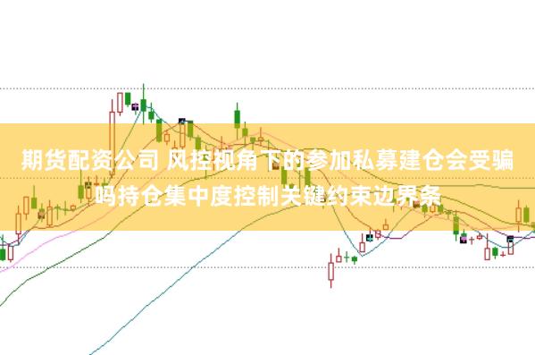 期货配资公司 风控视角下的参加私募建仓会受骗吗持仓集中度控制关键约束边界条