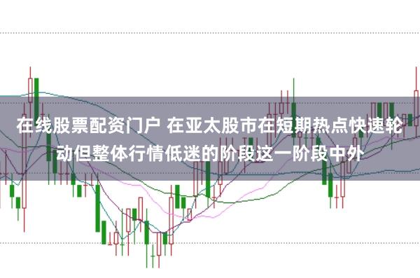 在线股票配资门户 在亚太股市在短期热点快速轮动但整体行情低迷的阶段这一阶段中外