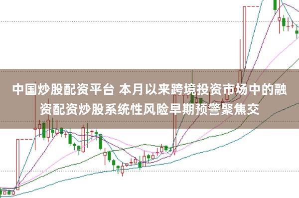中国炒股配资平台 本月以来跨境投资市场中的融资配资炒股系统性风险早期预警聚焦交