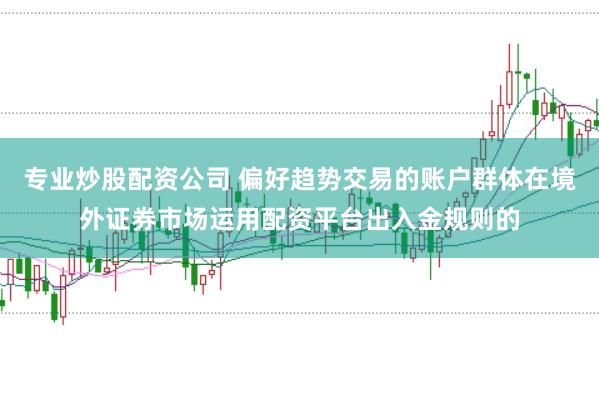 专业炒股配资公司 偏好趋势交易的账户群体在境外证券市场运用配资平台出入金规则的