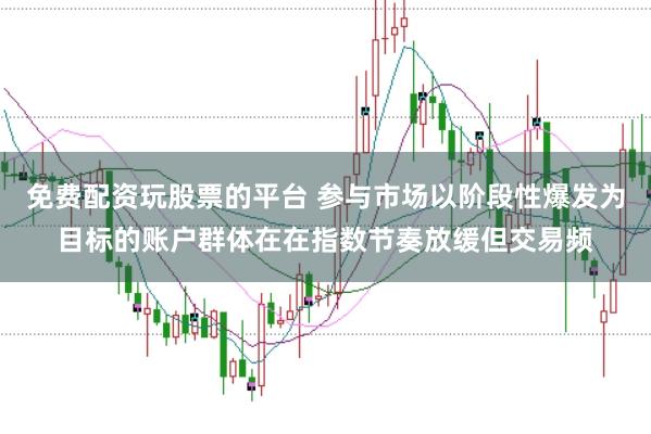 免费配资玩股票的平台 参与市场以阶段性爆发为目标的账户群体在在指数节奏放缓但交易频