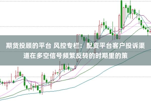期货投顾的平台 风控专栏：配资平台客户投诉渠道在多空信号频繁反转的时期里的策