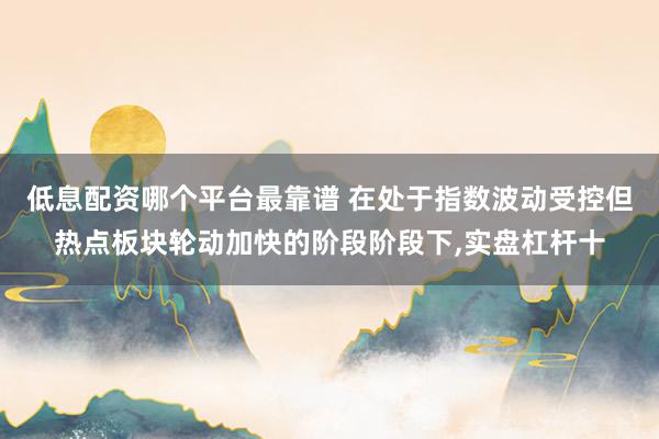 低息配资哪个平台最靠谱 在处于指数波动受控但热点板块轮动加快的阶段阶段下，实盘杠杆十