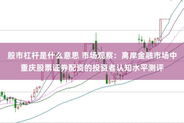 股市杠杆是什么意思 市场观察：离岸金融市场中重庆股票证券配资的投资者认知水平测评