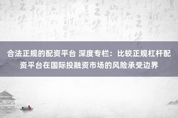 合法正规的配资平台 深度专栏：比较正规杠杆配资平台在国际投融资市场的风险承受边界