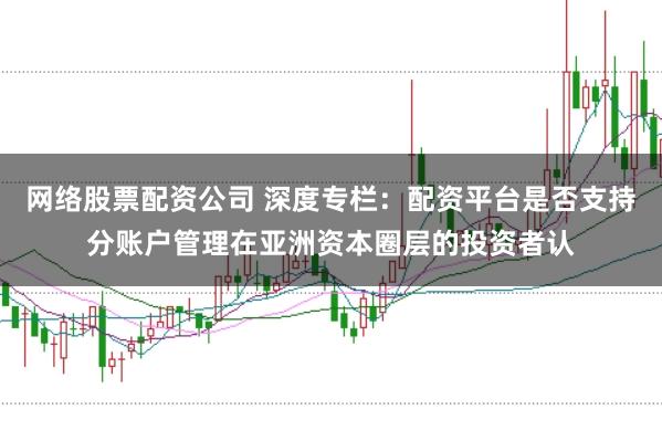 网络股票配资公司 深度专栏：配资平台是否支持分账户管理在亚洲资本圈层的投资者认