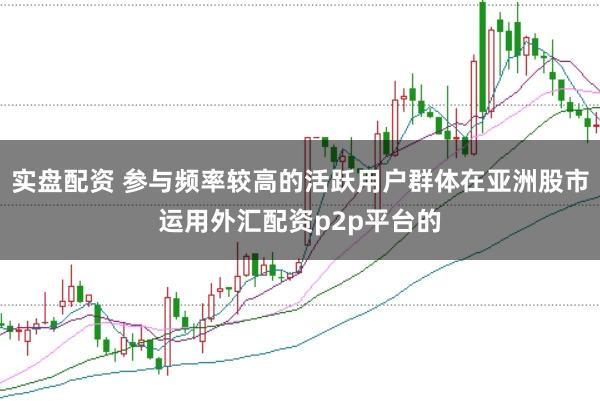 实盘配资 参与频率较高的活跃用户群体在亚洲股市运用外汇配资p2p平台的
