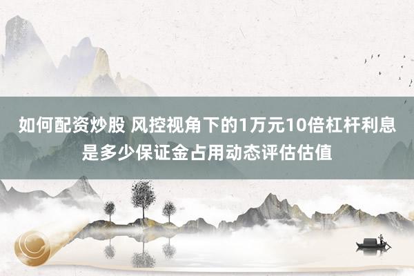 如何配资炒股 风控视角下的1万元10倍杠杆利息是多少保证金占用动态评估估值