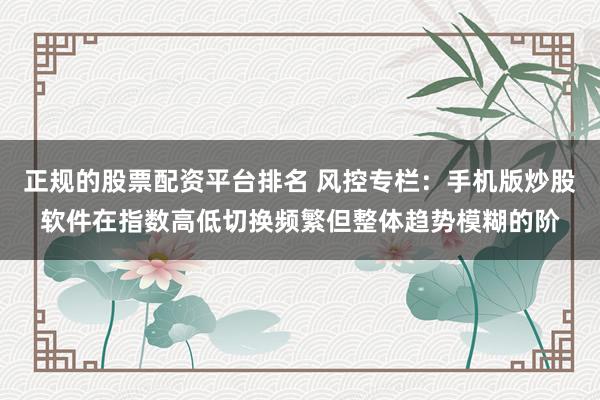 正规的股票配资平台排名 风控专栏：手机版炒股软件在指数高低切换频繁但整体趋势模糊的阶