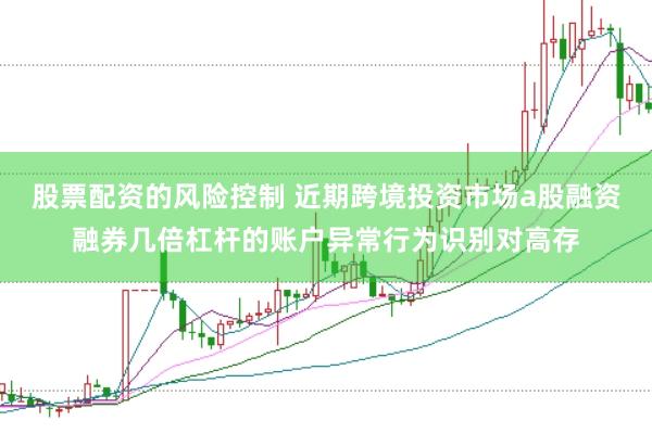 股票配资的风险控制 近期跨境投资市场a股融资融券几倍杠杆的账户异常行为识别对高存