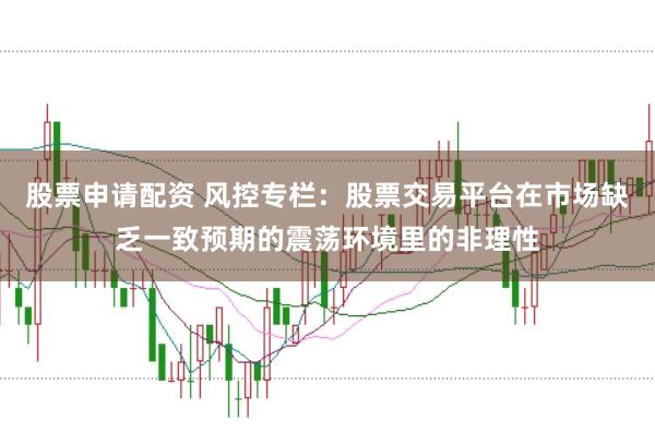 股票申请配资 风控专栏：股票交易平台在市场缺乏一致预期的震荡环境里的非理性