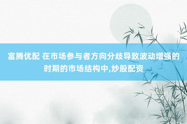 富腾优配 在市场参与者方向分歧导致波动增强的时期的市场结构中，炒股配资