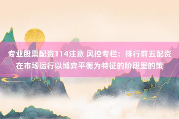 专业股票配资114注意 风控专栏:排行前五配资在市场运行以博弈平衡为特征的阶段里的策