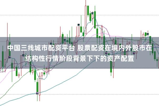 中国三线城市配资平台 股票配资在境内外股市在结构性行情阶段背景下下的资产配置