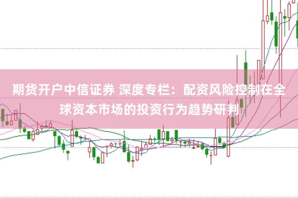 期货开户中信证券 深度专栏：配资风险控制在全球资本市场的投资行为趋势研判