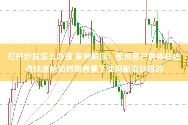 杠杆炒股怎么办理 案例解读:配资客户群体在热点快速轮动时期背景下使用配资炒股的