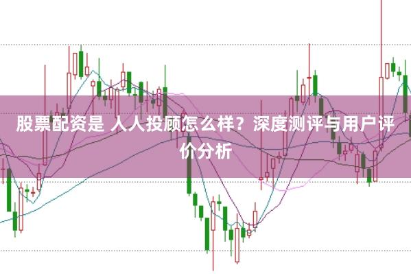 股票配资是 人人投顾怎么样？深度测评与用户评价分析