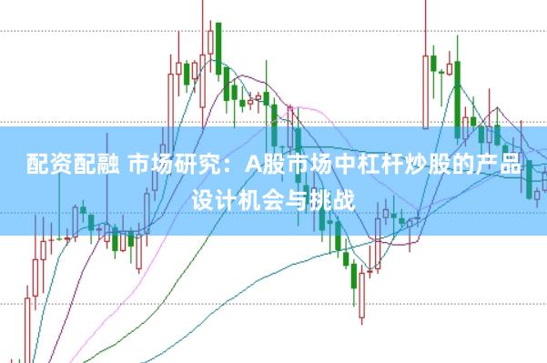 配资配融 市场研究：A股市场中杠杆炒股的产品设计机会与挑战