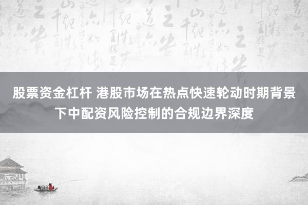 股票资金杠杆 港股市场在热点快速轮动时期背景下中配资风险控制的合规边界深度