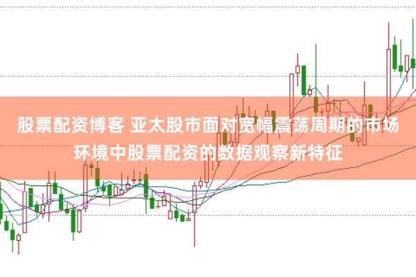 股票配资博客 亚太股市面对宽幅震荡周期的市场环境中股票配资的数据观察新特征