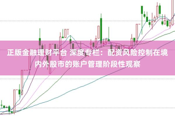 正版金融理财平台 深度专栏：配资风险控制在境内外股市的账户管理阶段性观察