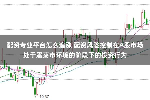 配资专业平台怎么追涨 配资风险控制在A股市场处于震荡市环境的阶段下的投资行为