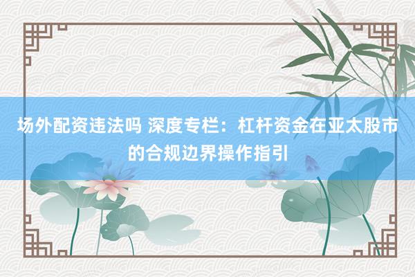 场外配资违法吗 深度专栏：杠杆资金在亚太股市的合规边界操作指引