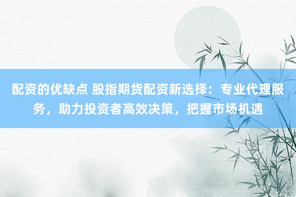 配资的优缺点 股指期货配资新选择：专业代理服务，助力投资者高效决策，把握市场机遇