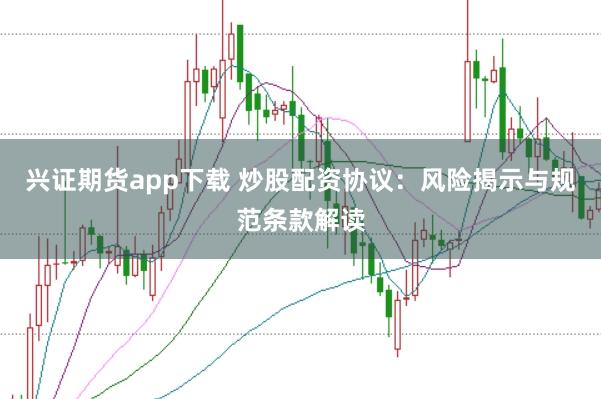 兴证期货app下载 炒股配资协议：风险揭示与规范条款解读