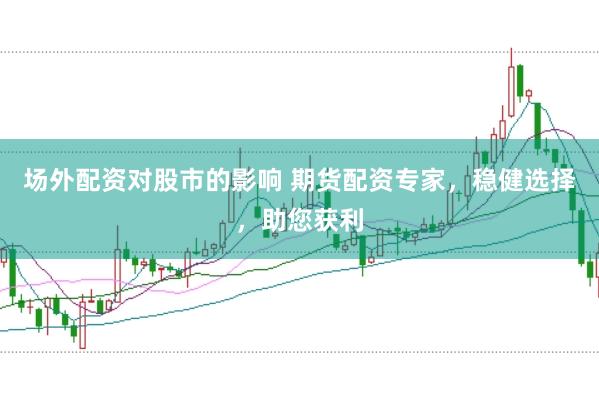 场外配资对股市的影响 期货配资专家，稳健选择，助您获利