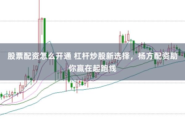 股票配资怎么开通 杠杆炒股新选择，杨方配资助你赢在起跑线
