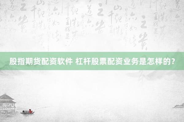 股指期货配资软件 杠杆股票配资业务是怎样的？