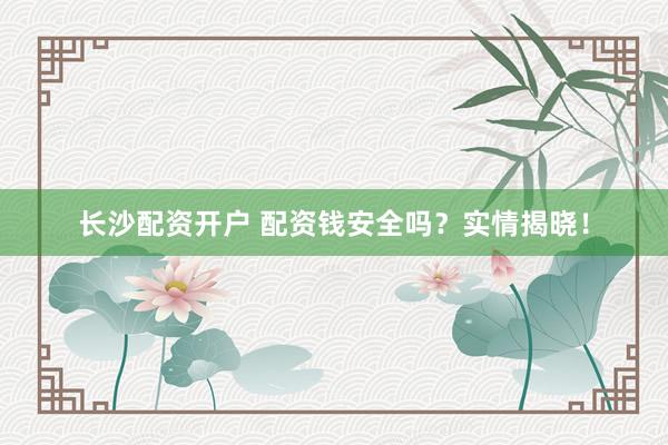 长沙配资开户 配资钱安全吗？实情揭晓！