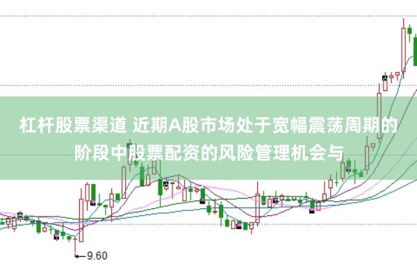 杠杆股票渠道 近期A股市场处于宽幅震荡周期的阶段中股票配资的风险管理机会与