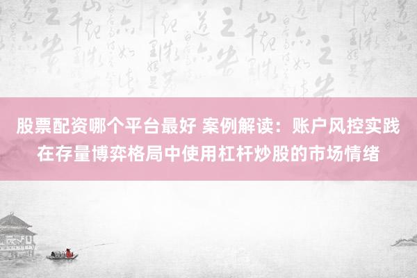 股票配资哪个平台最好 案例解读：账户风控实践在存量博弈格局中使用杠杆炒股的市场情绪