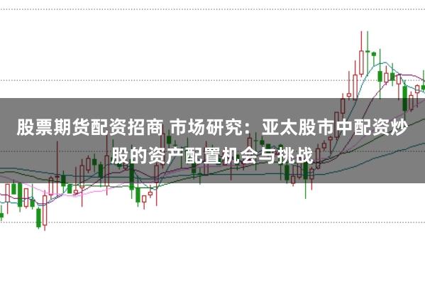 股票期货配资招商 市场研究:亚太股市中配资炒股的资产配置机会与挑战
