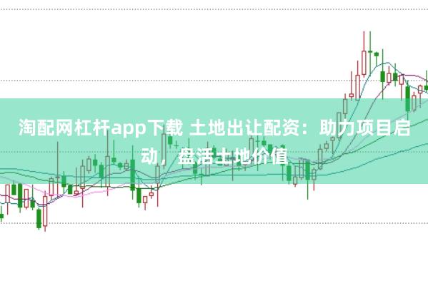 淘配网杠杆app下载 土地出让配资：助力项目启动，盘活土地价值