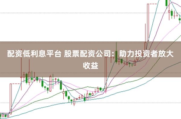 配资低利息平台 股票配资公司：助力投资者放大收益